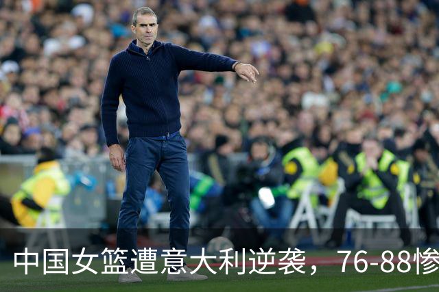 中国女篮遭意大利逆袭，76-88惨败